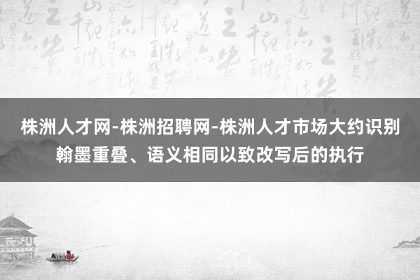 株洲人才网-株洲招聘网-株洲人才市场大约识别翰墨重叠、语义相同以致改写后的执行